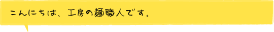 こんにちは、工房の麺職人です。